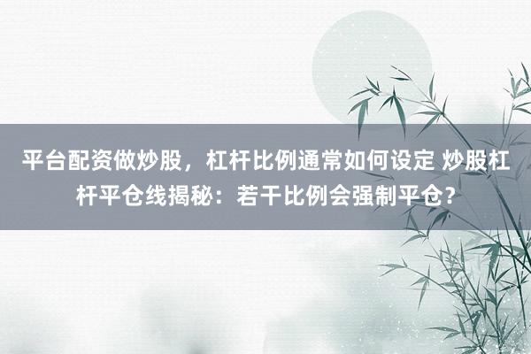 平台配资做炒股，杠杆比例通常如何设定 炒股杠杆平仓线揭秘：若干比例会强制平仓？