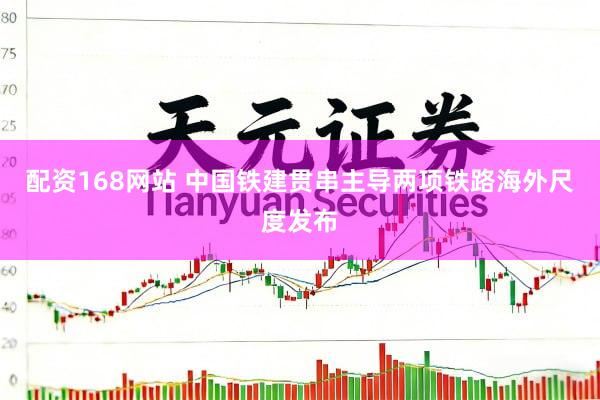 配资168网站 中国铁建贯串主导两项铁路海外尺度发布