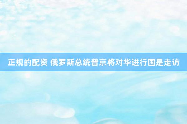 正规的配资 俄罗斯总统普京将对华进行国是走访