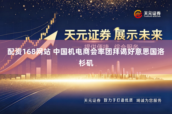 配资168网站 中国机电商会率团拜谒好意思国洛杉矶