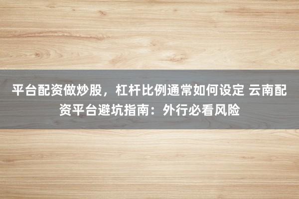 平台配资做炒股，杠杆比例通常如何设定 云南配资平台避坑指南：外行必看风险