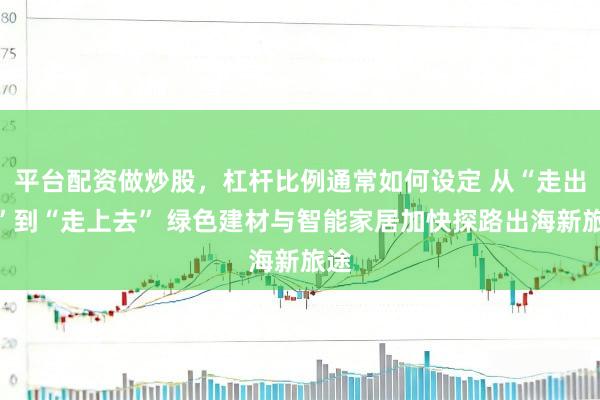 平台配资做炒股，杠杆比例通常如何设定 从“走出去”到“走上去” 绿色建材与智能家居加快探路出海新旅途