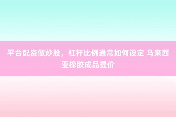 平台配资做炒股，杠杆比例通常如何设定 马来西亚橡胶成品提价