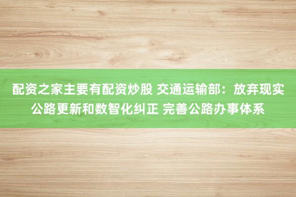 配资之家主要有配资炒股 交通运输部：放弃现实公路更新和数智化纠正 完善公路办事体系
