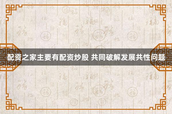 配资之家主要有配资炒股 共同破解发展共性问题