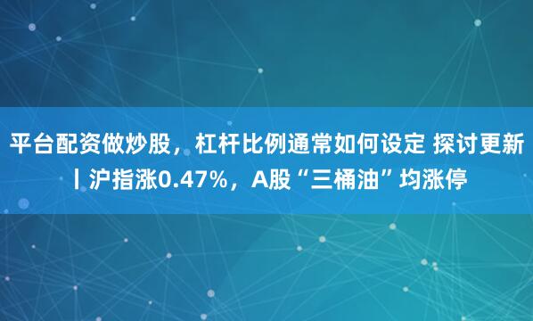 平台配资做炒股，杠杆比例通常如何设定 探讨更新丨沪指涨0.47%，A股“三桶油”均涨停