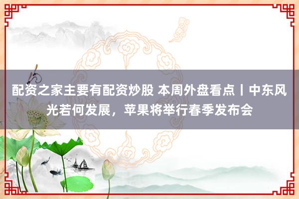 配资之家主要有配资炒股 本周外盘看点丨中东风光若何发展，苹果将举行春季发布会