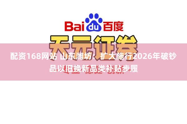 配资168网站 山东潍坊：扩大施行2026年破钞品以旧换新品类补贴步履
