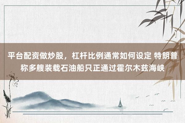 平台配资做炒股，杠杆比例通常如何设定 特朗普称多艘装载石油船只正通过霍尔木兹海峡
