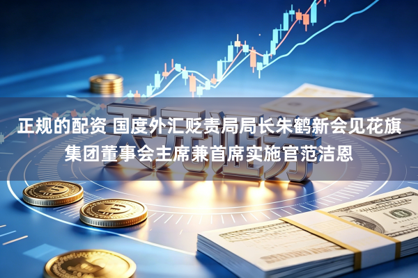 正规的配资 国度外汇贬责局局长朱鹤新会见花旗集团董事会主席兼首席实施官范洁恩
