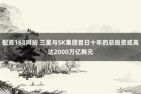 配资168网站 三星与SK集团昔日十年的总投资或高达2000万亿韩元