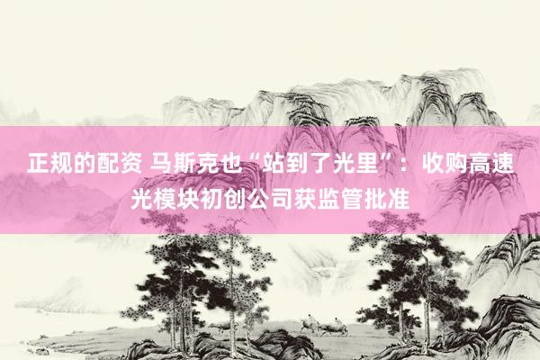正规的配资 马斯克也“站到了光里”：收购高速光模块初创公司获监管批准
