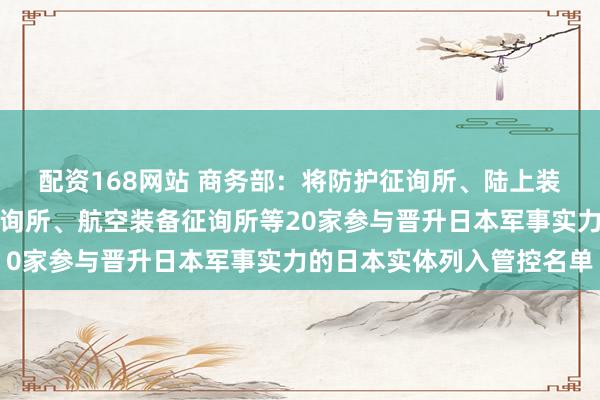 配资168网站 商务部：将防护征询所、陆上装备征询所、舰艇装备征询所、航空装备征询所等20家参与晋升日本军事实力的日本实体列入管控名单