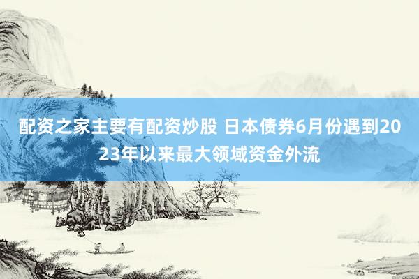 配资之家主要有配资炒股 日本债券6月份遇到2023年以来最大领域资金外流
