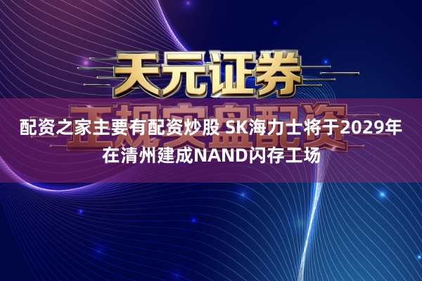 配资之家主要有配资炒股 SK海力士将于2029年在清州建成NAND闪存工场