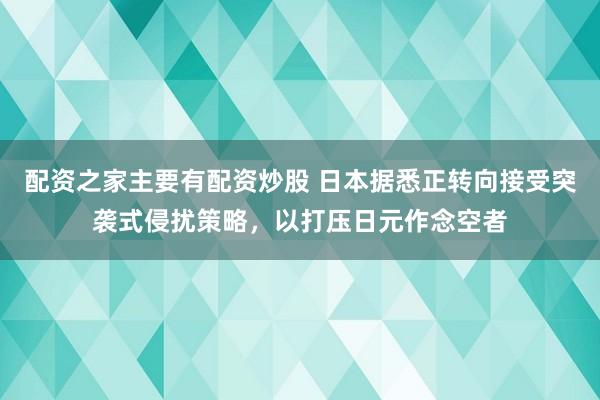 配资之家主要有配资炒股 日本据悉正转向接受突袭式侵扰策略，以打压日元作念空者