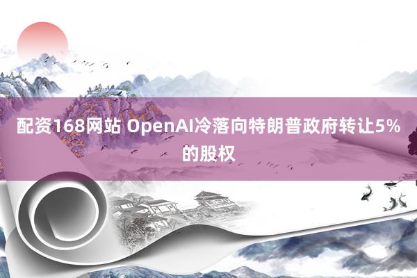 配资168网站 OpenAI冷落向特朗普政府转让5%的股权