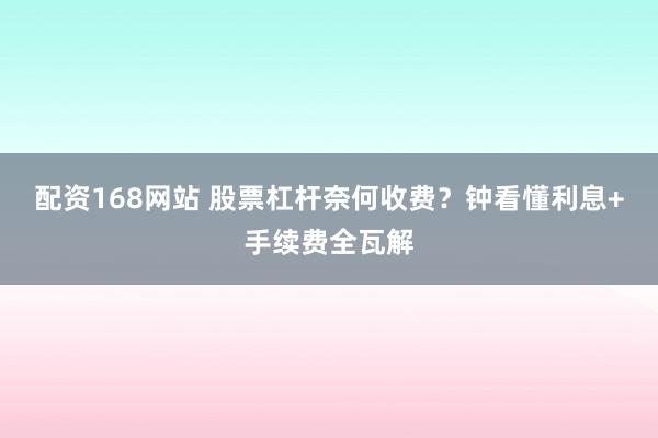 配资168网站 股票杠杆奈何收费？钟看懂利息+手续费全瓦解