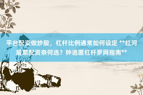 平台配资做炒股，杠杆比例通常如何设定 **红河股票配资奈何选？钟逃匿杠杆罗网指南**
