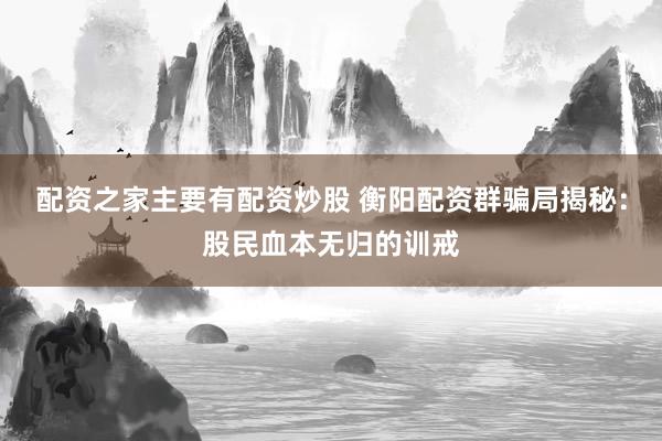 配资之家主要有配资炒股 衡阳配资群骗局揭秘：股民血本无归的训戒