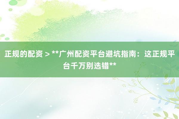 正规的配资 > **广州配资平台避坑指南：这正规平台千万别选错**