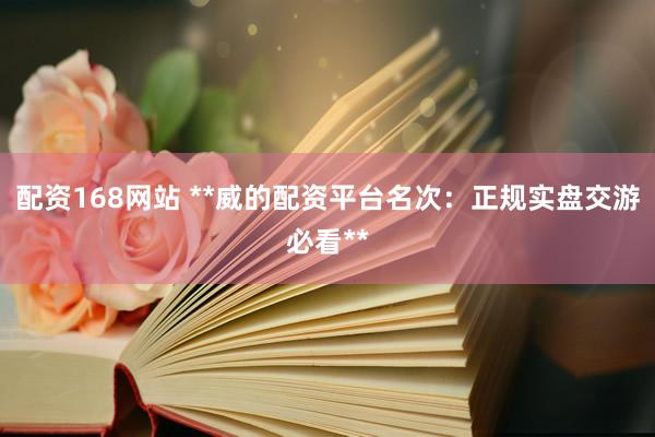 配资168网站 **威的配资平台名次：正规实盘交游必看**
