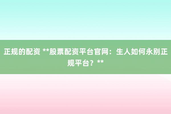 正规的配资 **股票配资平台官网：生人如何永别正规平台？**