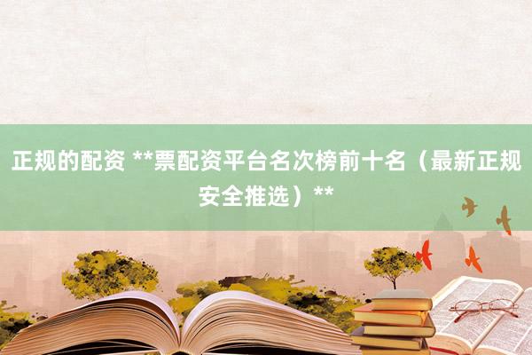 正规的配资 **票配资平台名次榜前十名（最新正规安全推选）**